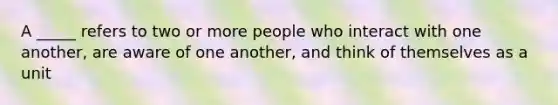 A _____ refers to two or more people who interact with one another, are aware of one another, and think of themselves as a unit