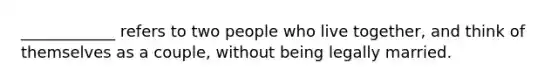 ____________ refers to two people who live together, and think of themselves as a couple, without being legally married.