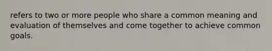 refers to two or more people who share a common meaning and evaluation of themselves and come together to achieve common goals.