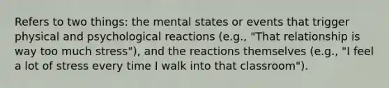 Refers to two things: the mental states or events that trigger physical and psychological reactions (e.g., "That relationship is way too much stress"), and the reactions themselves (e.g., "I feel a lot of stress every time I walk into that classroom").