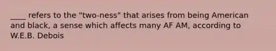 ____ refers to the "two-ness" that arises from being American and black, a sense which affects many AF AM, according to W.E.B. Debois