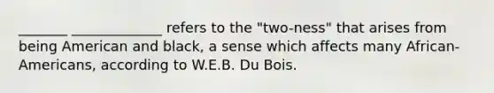 _______ _____________ refers to the "two-ness" that arises from being American and black, a sense which affects many African-Americans, according to W.E.B. Du Bois.