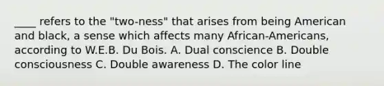 ____ refers to the "two-ness" that arises from being American and black, a sense which affects many African-Americans, according to W.E.B. Du Bois. A. Dual conscience B. Double consciousness C. Double awareness D. The color line