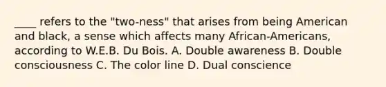 ____ refers to the "two-ness" that arises from being American and black, a sense which affects many African-Americans, according to W.E.B. Du Bois. A. Double awareness B. Double consciousness C. The color line D. Dual conscience