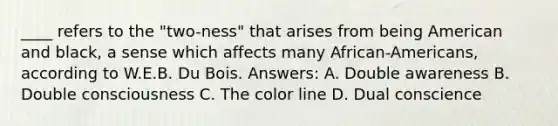 ____ refers to the "two-ness" that arises from being American and black, a sense which affects many African-Americans, according to W.E.B. Du Bois. Answers: A. Double awareness B. Double consciousness C. The color line D. Dual conscience