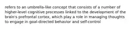 refers to an umbrella-like concept that consists of a number of higher-level cognitive processes linked to the development of the brain's prefrontal cortex, which play a role in managing thoughts to engage in goal-directed behavior and self-control