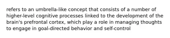 refers to an umbrella-like concept that consists of a number of higher-level cognitive processes linked to the development of the brain's prefrontal cortex, which play a role in managing thoughts to engage in goal-directed behavior and self-control