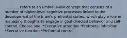 ________ refers to an umbrella-like concept that consists of a number of higher-level cognitive processes linked to the development of the brain's prefrontal cortex, which play a role in managing thoughts to engage in goal-directed behavior and self-control. Choose one: *Executive attention *Prefrontal inhibition *Executive function *Prefrontal control