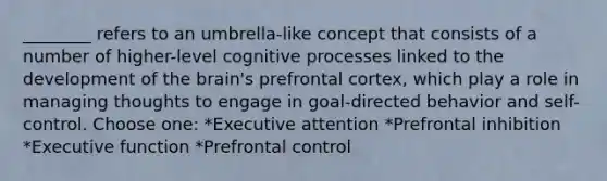 ________ refers to an umbrella-like concept that consists of a number of higher-level cognitive processes linked to the development of the brain's prefrontal cortex, which play a role in managing thoughts to engage in goal-directed behavior and self-control. Choose one: *Executive attention *Prefrontal inhibition *Executive function *Prefrontal control