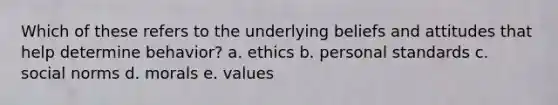 Which of these refers to the underlying beliefs and attitudes that help determine behavior? a. ethics b. personal standards c. social norms d. morals e. values