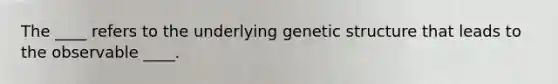 The ____ refers to the underlying genetic structure that leads to the observable ____.