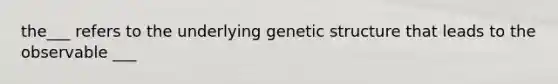 the___ refers to the underlying genetic structure that leads to the observable ___