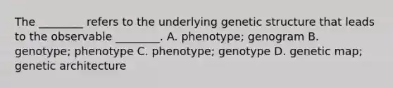 The ________ refers to the underlying genetic structure that leads to the observable ________. A. phenotype; genogram B. genotype; phenotype C. phenotype; genotype D. genetic map; genetic architecture