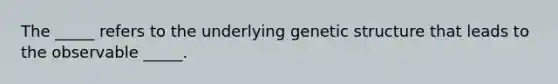 The _____ refers to the underlying genetic structure that leads to the observable _____.