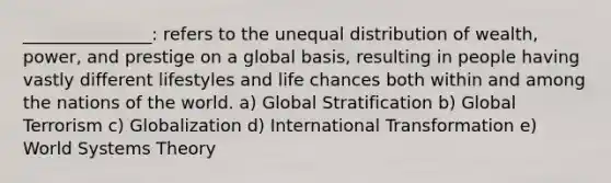 _______________: refers to the unequal distribution of wealth, power, and prestige on a global basis, resulting in people having vastly different lifestyles and life chances both within and among the nations of the world. a) Global Stratification b) Global Terrorism c) Globalization d) International Transformation e) World Systems Theory