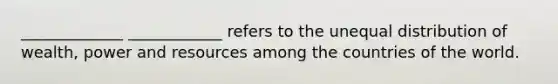 _____________ ____________ refers to the unequal distribution of wealth, power and resources among the countries of the world.