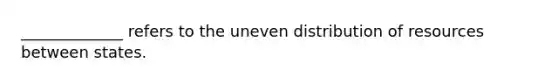 _____________ refers to the uneven distribution of resources between states.