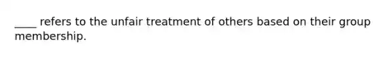 ____ refers to the unfair treatment of others based on their group membership.