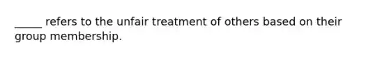 _____ refers to the unfair treatment of others based on their group membership.