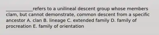 ____________refers to a unilineal descent group whose members clam, but cannot demonstrate, common descent from a specific ancestor A. clan B. lineage C. extended family D. family of procreation E. family of orientation