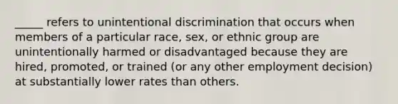 _____ refers to unintentional discrimination that occurs when members of a particular race, sex, or ethnic group are unintentionally harmed or disadvantaged because they are hired, promoted, or trained (or any other employment decision) at substantially lower rates than others.