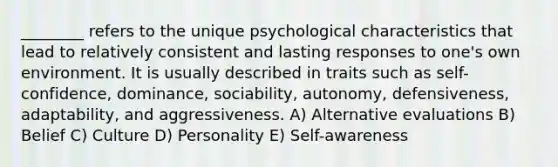 ________ refers to the unique psychological characteristics that lead to relatively consistent and lasting responses to one's own environment. It is usually described in traits such as self-confidence, dominance, sociability, autonomy, defensiveness, adaptability, and aggressiveness. A) Alternative evaluations B) Belief C) Culture D) Personality E) Self-awareness