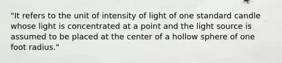 "It refers to the unit of intensity of light of one standard candle whose light is concentrated at a point and the light source is assumed to be placed at the center of a hollow sphere of one foot radius."