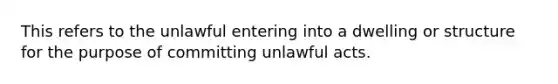 This refers to the unlawful entering into a dwelling or structure for the purpose of committing unlawful acts.