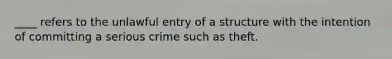 ____ refers to the unlawful entry of a structure with the intention of committing a serious crime such as theft.