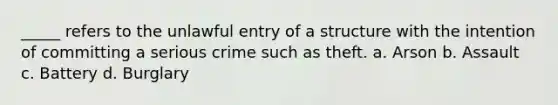 _____ refers to the unlawful entry of a structure with the intention of committing a serious crime such as theft. a. Arson b. Assault c. Battery d. Burglary