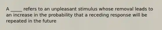 A _____ refers to an unpleasant stimulus whose removal leads to an increase in the probability that a receding response will be repeated in the future