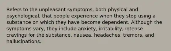 Refers to the unpleasant symptoms, both physical and psychological, that people experience when they stop using a substance on which they have become dependent. Although the symptoms vary, they include anxiety, irritability, intense cravings for the substance, nausea, headaches, tremors, and hallucinations.