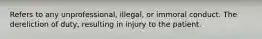 Refers to any unprofessional, illegal, or immoral conduct. The dereliction of duty, resulting in injury to the patient.