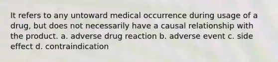 It refers to any untoward medical occurrence during usage of a drug, but does not necessarily have a causal relationship with the product. a. adverse drug reaction b. adverse event c. side effect d. contraindication