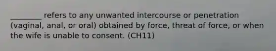 ________ refers to any unwanted intercourse or penetration (vaginal, anal, or oral) obtained by force, threat of force, or when the wife is unable to consent. (CH11)