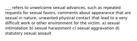 ___ refers to unwelcome sexual advances, such as repeated requests for sexual favors, comments about appearance that are sexual in nature, unwanted physical contact that lead to a very difficult work or other environment for the victim. a) sexual intimidation b) sexual harassment c) sexual aggravation d) statutory sexual assault