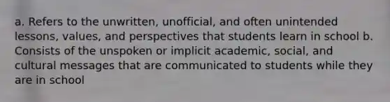 a. Refers to the unwritten, unofficial, and often unintended lessons, values, and perspectives that students learn in school b. Consists of the unspoken or implicit academic, social, and cultural messages that are communicated to students while they are in school