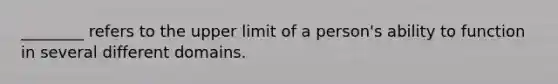 ________ refers to the upper limit of a person's ability to function in several different domains.