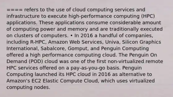 ==== refers to the use of cloud computing services and infrastructure to execute high-performance computing (HPC) applications. These applications consume considerable amount of computing power and memory and are traditionally executed on clusters of computers. • In 2016 a handful of companies, including R-HPC, Amazon Web Services, Univa, Silicon Graphics International, Sabalcore, Gomput, and Penguin Computing offered a high performance computing cloud. The Penguin On Demand (POD) cloud was one of the first non-virtualized remote HPC services offered on a pay-as-you-go basis. Penguin Computing launched its HPC cloud in 2016 as alternative to Amazon's EC2 Elastic Compute Cloud, which uses virtualized computing nodes.