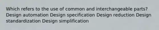 Which refers to the use of common and interchangeable parts? Design automation Design specification Design reduction Design standardization Design simplification