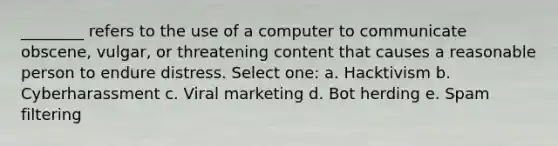 ________ refers to the use of a computer to communicate obscene, vulgar, or threatening content that causes a reasonable person to endure distress. Select one: a. Hacktivism b. Cyberharassment c. Viral marketing d. Bot herding e. Spam filtering