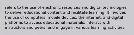 refers to the use of electronic resources and digital technologies to deliver educational content and facilitate learning. It involves the use of computers, mobile devices, the internet, and digital platforms to access educational materials, interact with instructors and peers, and engage in various learning activities.