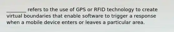 ​________ refers to the use of GPS or RFID technology to create virtual boundaries that enable software to trigger a response when a mobile device enters or leaves a particular area.