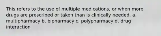 This refers to the use of multiple medications, or when more drugs are prescribed or taken than is clinically needed. a. multipharmacy b. bipharmacy c. polypharmacy d. drug interaction