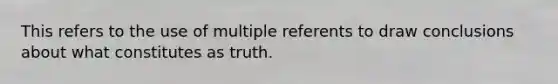 This refers to the use of multiple referents to draw conclusions about what constitutes as truth.