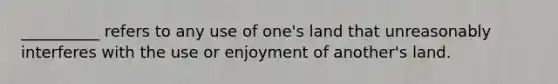 __________ refers to any use of one's land that unreasonably interferes with the use or enjoyment of another's land.