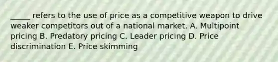 _____ refers to the use of price as a competitive weapon to drive weaker competitors out of a national market. A. Multipoint pricing B. Predatory pricing C. Leader pricing D. Price discrimination E. Price skimming