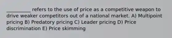 __________ refers to the use of price as a competitive weapon to drive weaker competitors out of a national market. A) Multipoint pricing B) Predatory pricing C) Leader pricing D) Price discrimination E) Price skimming