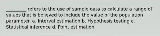 _________ refers to the use of sample data to calculate a range of values that is believed to include the value of the population parameter. a. Interval estimation b. Hypothesis testing c. Statistical inference d. Point estimation