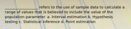 __________________ refers to the use of sample data to calculate a range of values that is believed to include the value of the population parameter. a. Interval estimation b. Hypothesis testing c. Statistical inference d. Point estimation